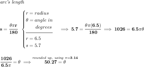\bf \textit{arc's length}\\\\ s=\cfrac{\theta \pi r}{180}~~ \begin{cases} r=radius\\ \theta =angle~in\\ \qquad degrees\\[-0.5em] \hrulefill\\ r=6.5\\ s=5.7 \end{cases}\implies 5.7=\cfrac{\theta \pi (6.5)}{180}\implies 1026=6.5\pi \theta \\\\\\ \cfrac{1026}{6.5\pi }=\theta \implies \stackrel{\textit{rounded up, using }\pi =3.14}{50.27=\theta }