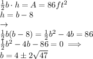\frac{1}{2}b\cdot h =A=86 ft^2\\h = b-8\\\rightarrow\\\frac{1}{2}b(b-8)=\frac{1}{2}b^2-4b=86\\\frac{1}{2}b^2-4b-86=0\implies\\b=4\pm2\sqrt{47}