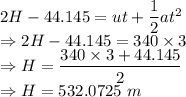 2H-44.145=ut+\dfrac{1}{2}at^2\\\Rightarrow 2H-44.145=340\times 3\\\Rightarrow H=\dfrac{340\times 3+44.145}{2}\\\Rightarrow H=532.0725\ m