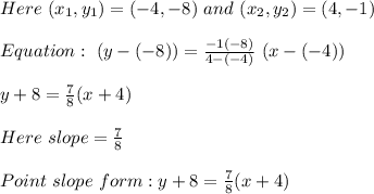 Here\ (x_1,y_1)=(-4,-8)\ and\ (x_2,y_2)=(4,-1)\\\\Equation:\ (y-(-8))=\frac{-1(-8)}{4-(-4)}\ (x-(-4))\\\\y+8=\frac{7}{8}(x+4)\\\\Here\ slope=\frac{7}{8}\\\\Point\ slope\ form: y+8=\frac{7}{8}(x+4)