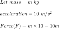 Let\ mass=m\ kg\\\\acceleration=10\ m/s^2\\\\Force(F)=m\times 10=10m