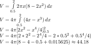 V = \int\limits^2_{0.5} {2\pi x (8 - 2x^2)} \, dx\\V = 4\pi\int\limits^2_{0.5} {(4x - x^3)} \, dx\\V = 4\pi[2x^2 - x^4/4]^2_{0.5}\\V = 4\pi(2*2^2 - 2^4/4 - 2*0.5^2 + 0.5^4/4)\\V = 4\pi(8 - 4 - 0.5 + 0.015625) \approx 44.18