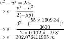 v^2-u^2=2as\\\Rightarrow s=\dfrac{v^2-u^2}{2(-\mu g)}\\\Rightarrow s=\dfrac{0^2-(\dfrac{55\times 1609.34}{3600})^2}{2\times 0.102\times -9.81}\\\Rightarrow s=302.076411995\ m