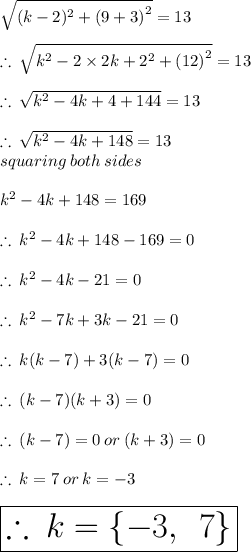 \sqrt{(k - 2)^{2}  +  {(9 + 3)}^{2} }  = 13 \\  \\  \therefore \:  \sqrt{k^{2} - 2 \times 2k + 2^{2}  +  {(12)}^{2} }  = 13 \\  \\ \therefore \:  \sqrt{k^{2} - 4k + 4 +  144 }  = 13\\  \\ \therefore \:  \sqrt{k^{2} - 4k + 148 }  = 13 \:  \\  \:  \:  \:  \:  \:  \: squaring \: both \: sides \\  \\ k^{2} - 4k + 148  = 169 \\  \\ \therefore \:  k^{2} - 4k + 148   -  169  = 0\\  \\ \therefore \:  k^{2} - 4k  - 21  = 0\\  \\ \therefore \:  k^{2} - 7k  + 3k - 21  = 0\\  \\ \therefore \:  k(k - 7) + 3(k - 7)  = 0 \\  \\ \therefore \:  (k - 7) (k+ 3)  = 0 \\  \\ \therefore \:  (k - 7) = 0 \: or \:  (k+ 3)  = 0 \\  \\ \therefore \: k = 7 \: or \: k =  - 3 \\  \\  \huge \purple{ \boxed{\therefore \:k =  \{ - 3, \:  \: 7 \}}}