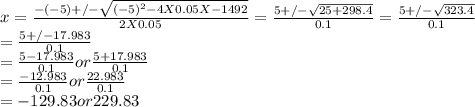 x = \frac{-(-5) +/- \sqrt{(-5)^{2} - 4 X 0.05 X - 1492}  }{2X0.05}   = \frac{5 +/- \sqrt{25 + 298.4}  }{0.1} =  \frac{5 +/- \sqrt{323.4}  }{0.1}\\=  \frac{5 +/- 17.983 }{0.1}\\=  \frac{5 - 17.983 }{0.1}  or  \frac{5 + 17.983 }{0.1}\\= \frac{-12.983 }{0.1} or  \frac{22.983 }{0.1}\\= -129.83 or 229.83