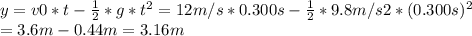 y = v0*t -\frac{1}{2} *g*t^{2} = 12 m/s*0.300 s -\frac{1}{2} *9.8m/s2*(0.300s)^{2}\\= 3.6 m - 0.44 m = 3.16 m