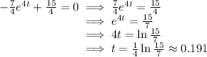 -\frac{7}{4} e^{4t}  + \frac{15}{4} = 0 \implies \frac{7}{4} e^{4t}  = \frac{15}{4}\\\phantom{-\frac{7}{4} e^{4t}  + \frac{15}{4} = 0} \implies e^{4t} = \frac{15}{7} \\\phantom{-\frac{7}{4} e^{4t}  + \frac{15}{4} = 0} \implies 4t =\ln \frac{15}{7}\\\phantom{-\frac{7}{4} e^{4t}  + \frac{15}{4} = 0} \implies t =\frac{1}{4}\ln \frac{15}{7} \approx 0.191