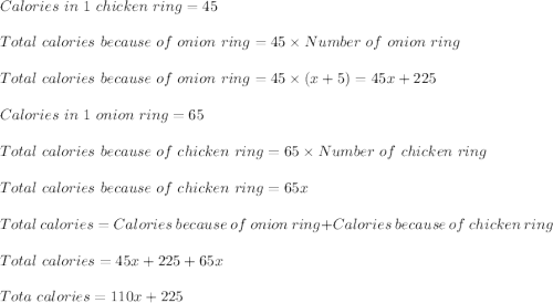 Calories\ in\ 1\ chicken\ ring=45\\\\Total\ calories\ because\ of\ onion\ ring=45\times Number\ of\ onion\ ring\\\\Total\ calories\ because\ of\ onion\ ring=45\times(x+5)=45x+225\\\\Calories\ in\ 1\ onion\ ring=65\\\\Total\ calories\ because\ of\ chicken\ ring=65\times Number\ of\ chicken\ ring\\\\Total\ calories\ because\ of\ chicken\ ring=65x\\\\Total\ calories=Calories\ because\ of\ onion\ ring+Calories\ because\ of\ chicken\ ring\\\\Total\ calories=45x+225+65x\\\\Tota\ calories=110x+225