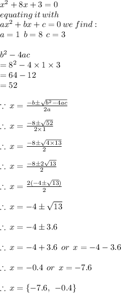 x^2+8x+3=0 \\ equating \: it \: with \:  \\ a {x}^{2}  + bx + c = 0 \: we \: find :  \\ a = 1 \:  \: b = 8 \:  \: c = 3 \\  \\  {b}^{2}  - 4ac  \\ =  {8}^{2}  - 4 \times 1 \times 3 \\  = 64 - 12 \\  = 52 \\  \\  \because \: x =  \frac{ - b \pm \sqrt{{b}^{2}  - 4ac  } }{2a}  \\  \\  \therefore\: x =  \frac{ - 8 \pm \sqrt{52  } }{2 \times 1}  \\  \\ \therefore\: x =  \frac{ - 8 \pm \sqrt{4 \times 13  } }{2 }  \\  \\ \therefore\: x =  \frac{ - 8 \pm 2\sqrt{13} }{2 }  \\  \\ \therefore\: x =  \frac{ 2(- 4\pm \sqrt{13}) }{2 }  \\  \\  \therefore\: x =- 4\pm \sqrt{13} \\  \\ \therefore\: x =- 4\pm3.6 \\  \\ \therefore\: x =- 4 + 3.6 \:  \: or \:  \: x=- 4  -  3.6 \\  \\ \therefore\: x =- 0.4 \:  \: or \:  \: x=- 7.6 \\  \\  \therefore\: x = \{  - 7.6, \:  \:  - 0.4 \}
