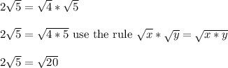 2\sqrt{5} = \sqrt{4}*\sqrt{5}\\\\2\sqrt{5} =\sqrt{4*5} \text{ use the rule } \sqrt{x}*\sqrt{y} = \sqrt{x*y}\\\\2\sqrt{5} = \sqrt{20}