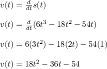v(t)=\frac{d}{dt}s(t)\\ \\v(t)= \frac{d}{dt}(6t^3-18t^2-54t)\\\\v(t)=6(3t^2)-18(2t)-54(1)\\\\v(t)=18t^2-36t-54\\\\