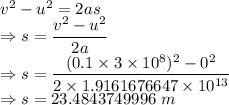 v^2-u^2=2as\\\Rightarrow s=\dfrac{v^2-u^2}{2a}\\\Rightarrow s=\dfrac{(0.1\times 3\times 10^8)^2-0^2}{2\times 1.9161676647\times 10^{13}}\\\Rightarrow s=23.4843749996\ m