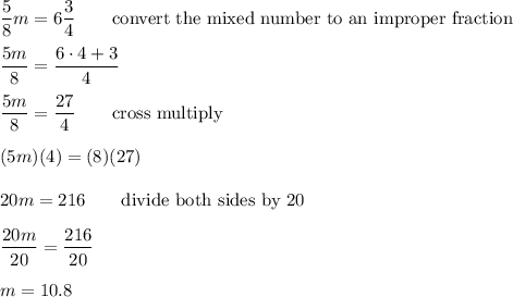 \dfrac{5}{8}m=6\dfrac{3}{4}\qquad\text{convert the mixed number to an improper fraction}\\\\\dfrac{5m}{8}=\dfrac{6\cdot4+3}{4}\\\\\dfrac{5m}{8}=\dfrac{27}{4}\qquad\text{cross multiply}\\\\(5m)(4)=(8)(27)\\\\20m=216\qquad\text{divide both sides by 20}\\\\\dfrac{20m}{20}=\dfrac{216}{20}\\\\m=10.8