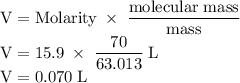 \rm V=Molarity\;\times\;\dfrac{molecular\;mass}{mass}\\V=15.9\;\times\;\dfrac{70}{63.013} \;L\\V=0.070\;L