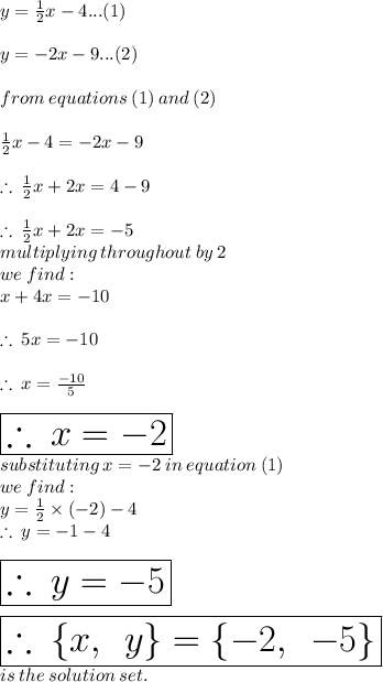 y =  \frac{1}{2} x - 4...(1) \\  \\ y =  - 2x - 9...(2) \\  \\ from \: equations \: (1) \: and \: (2) \\  \\ \frac{1}{2} x - 4 =  - 2x - 9 \\  \\  \therefore \: \frac{1}{2} x + 2x = 4 - 9 \\  \\ \therefore \: \frac{1}{2} x + 2x =  - 5 \\ multiplying \: throughout \: by \: 2 \: \\  we \: find:  \\ x + 4x =  - 10 \\  \\ \therefore \: 5x =  - 10 \\  \\ \therefore \: x =   \frac{ - 10}{5}  \\  \\  \huge \red{ \boxed{\therefore \: x =    - 2}} \\  substituting \: x =  - 2 \: in \: equation \: (1) \\ we \: find :  \\ y =  \frac{1}{2}  \times (-2) - 4 \\ \therefore \:y =- 1 - 4 \\  \\  \huge \purple{ \boxed{\therefore \:y =  - 5}} \\  \\  \pink { \boxed{\therefore \: \{x, \:  \: y \} =  \{ - 2, \:  \:  - 5 \}}} \: \\  is \: the \: solution \: set.