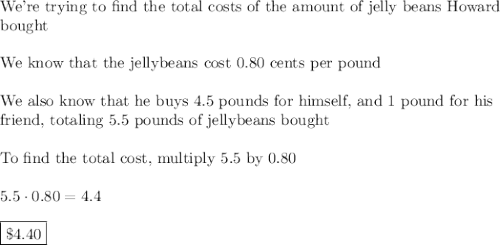 \text{We're trying to find the total costs of the amount of jelly beans Howard}\\\text{bought}\\\\\text{We know that the jellybeans cost 0.80 cents per pound}\\\\\text{We also know that he buys 4.5 pounds for himself, and 1 pound for his}\\\text{friend, totaling 5.5 pounds of jellybeans bought}\\\\\text{To find the total cost, multiply 5.5 by 0.80}\\\\5.5\cdot0.80=4.4\\\\\boxed{\$4.40}