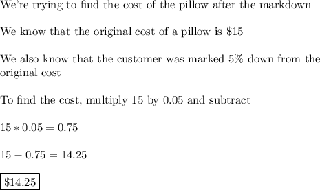 \text{We're trying to find the cost of the pillow after the markdown}\\\\\text{We know that the original cost of a pillow is \$15}\\\\\text{We also know that the customer was marked 5\% down from the}\\\text{original cost}\\\\\text{To find the cost, multiply 15 by 0.05 and subtract}\\\\15*0.05=0.75\\\\15-0.75 = 14.25\\\\\boxed{\$14.25}