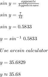sin\ y = \frac{opposite}{hypotenuse}\\\\sin\ y = \frac{7}{12}\\\\sin\ y = 0.5833\\\\y = sin^{-1}\ 0.5833\\\\Use\ arcsin\ calculator\\\\y = 35.6829 \\\\y \approx 35.68