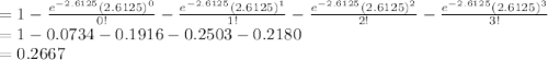 =1-\frac{e^{-2.6125}(2.6125)^{0}}{0!}-\frac{e^{-2.6125}(2.6125)^{1}}{1!}-\frac{e^{-2.6125}(2.6125)^{2}}{2!}-\frac{e^{-2.6125}(2.6125)^{3}}{3!}\\=1-0.0734-0.1916-0.2503-0.2180\\=0.2667