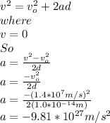 v^{2}=v_{o}^{2}+2ad\\   where\\v=0\\So\\a=\frac{v^{2}-v_{o}^{2}   }{2d}\\ a=\frac{-v_{o}^{2}}{2d}\\ a=\frac{-(1.4*10^{7}m/s )^{2}}{2(1.0*10^{-14} m)}\\a=-9.81*10^{27}m/s^{2}