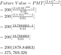 Future\ Value = PMT [\frac{(1+i)^{n}-1}{i}] \\ = 200 [\frac{(1+0.01)^{300}-1}{0.01}]\\= 200 [\frac{(1+.01)^{300}-1}{0.01}]\\\\= 200 [\frac{19.7884663-1}{0.01}]\\\\= 200 [\frac{18.7884663}{0.01}]\\\\=200(1878.84663)\\=375,769.326