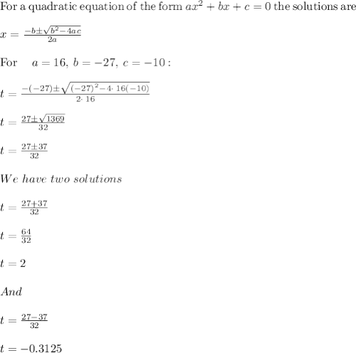 \mathrm{For\:a\:quadratic\:equation\:of\:the\:form\:}ax^2+bx+c=0\mathrm{\:the\:solutions\:are\:}\\\\x=\frac{-b\pm \sqrt{b^2-4ac}}{2a}\\\\\mathrm{For\:}\quad a=16,\:b=-27,\:c=-10:\quad \\\\t=\frac{-\left(-27\right)\pm \sqrt{\left(-27\right)^2-4\cdot \:16\left(-10\right)}}{2\cdot \:16}\\\\t = \frac{27 \pm \sqrt{1369}}{32}\\\\t = \frac{27 \pm 37}{32}\\\\We\ have\ two\ solutions\\\\t = \frac{27+37}{32}\\\\t = \frac{64}{32}\\\\t = 2\\\\And\\\\t = \frac{27-37}{32}\\\\t = -0.3125