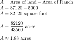 A = \text{Area of land}-\text{Area of Ranch}\\A = 87120-5000\\A =82120\text{ square foot}\\\\A = \dfrac{82120}{43560}\text{ acres}\\\\A \approx 1.88\text{ acres}
