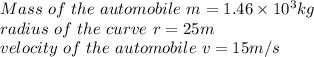 Mass\ of\ the\ automobile\ m  =1.46\times 10^3 kg\\radius\ of\ the\ curve\ r =25 m\\velocity\ of\ the\ automobile\ v=15m/s\\