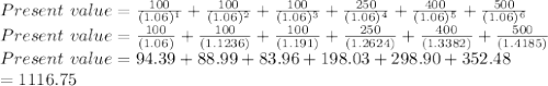 Present \  value = \frac{100}{(1.06)^1} +\frac{100}{(1.06)^2}+ \frac{100}{(1.06)^3} +\frac{250}{(1.06)^4} +\frac{400}{(1.06)^5}+ \frac{500}{(1.06)^6} \\Present \  value = \frac{100}{(1.06)} +\frac{100}{(1.1236)}+ \frac{100}{(1.191)} +\frac{250}{(1.2624)} +\frac{400}{(1.3382)}+ \frac{500}{(1.4185)} \\Present \  value =94.39+88.99+83.96+198.03+298.90+352.48\\ =1116.75