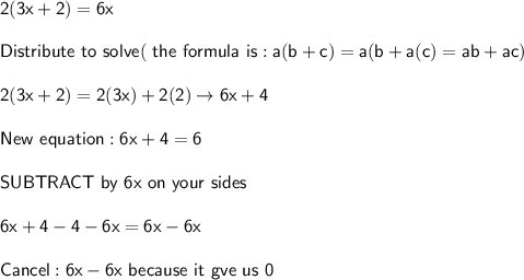 \mathsf{2 (3x + 2) = 6x}\\\\\mathsf{Distribute\ to\ solve (\ the\ formula\ is: a(b+c)=a(b+a(c)=ab+ac)}\\\\\mathsf{2(3x+2)=2(3x)+2(2)\rightarrow6x+4}\\\\\mathsf{New\ equation:6x+4=6}\\\\\mathsf{SUBTRACT\ by\ 6x\ on\ your\ sides}\\\\\mathsf{6x+4-4-6x=6x-6x}\\\\\mathsf{Cancel: 6x-6x\ because\ it\ gve\  us\ 0}