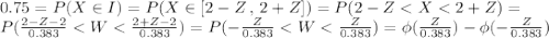 0.75 = P(X \in I) = P(X \in [2-Z\,,\,2+Z ] ) = P(2-Z < X < 2+Z) = \\P(\frac{2-Z-2}{0.383} < W < \frac{2+Z-2}{0.383}) = P(- \frac{Z}{0.383} < W < \frac{Z}{0.383}) = \phi(\frac{Z}{0.383}) - \phi(- \frac{Z}{0.383})