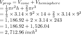 V_{prop} = V_{cone} +V_{hemisphere} \\   = \frac{1}{3} \pi {r}^{2} h +  \frac{2}{3} \pi {r}^{3}  \\ =\frac{1}{3} \times 3.14 \times  {9}^{2}  \times 14 +  \frac{2}{3}  \times 3.14 \times  {9}^{3}  \  \\  = 1,186.92 +  2 \times 3.14 \times 243 \\  = 1,186.92 + 1,526.04 \\  = 2,712.96 \:  {inch}^{3}  \\