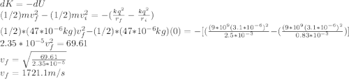 dK=-dU\\(1/2)mv_{f}^{2}-(1/2)mv_{i}^{2}=-(\frac{kq^{2} }{r_{f}}-\frac{kq^{2} }{r_{i}} )\\    (1/2)*(47*10^{-6}kg )v_{f}^{2}-(1/2)*(47*10^{-6}kg)(0)=-[(\frac{(9*10^{9}(3.1*10^{-6})^{2}  }{2.5*10^{-3}}-(\frac{(9*10^{9}(3.1*10^{-6})^{2}  }{0.83*10^{-3}} )]\\2.35*10^{-5} v_{f}^{2}=69.61\\v_{f}=\sqrt{\frac{69.61}{2.35*10^{-5}} }\\v_{f}=1721.1m/s