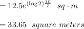 =12.5 e^{(\log 2) \frac{10}{7} }\ \ sq\cdot m\\\\ = 33.65\ \ square \  meters