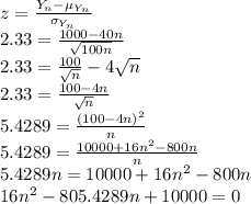 z=\frac{Y_{n}-\mu_{Y_{n}}}{\sigma_{Y_{n}}}\\2.33=\frac{1000-40n}{\sqrt{100n}}\\2.33=\frac{100}{\sqrt{n}}-4\sqrt{n}  \\2.33=\frac{100-4n}{\sqrt{n}} \\5.4289=\frac{(100-4n)^{2}}{n}\\5.4289=\frac{10000+16n^{2}-800n}{n}\\5.4289n=10000+16n^{2}-800n\\16n^{2}-805.4289n+10000=0