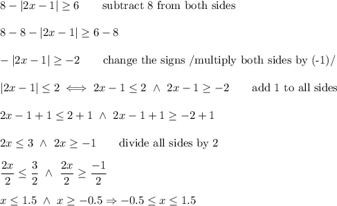 8-|2x-1|\geq6\qquad\text{subtract 8 from both sides}\\\\8-8-|2x-1|\geq6-8\\\\-|2x-1|\geq-2\qquad\text{change the signs}\ /\text{multiply both sides by (-1)}/\\\\|2x-1|\leq2\iff2x-1\leq2\ \wedge\ 2x-1\geq-2\qquad\text{add 1 to all sides}\\\\2x-1+1\leq2+1\ \wedge\ 2x-1+1\geq-2+1\\\\2x\leq3\ \wedge\ 2x\geq-1\qquad\text{divide all sides by 2}\\\\\dfrac{2x}{2}\leq\dfrac{3}{2}\ \wedge\ \dfrac{2x}{2}\geq\dfrac{-1}{2}\\\\x\leq1.5\ \wedge\ x\geq-0.5\Rightarrow-0.5\leq x\leq1.5