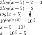 3 log(x + 5)  - 2 = 0 \\ 3 log(x + 5)  = 2 \\  log(x + 5)  =  \frac{2}{3}  \\  {10}^{ log(x + 5) }  =  {10}^{ \frac{2}{3} }  \\ x  + 5 =  {10}^{ \frac{2}{3} }  \\ x =  {10}^{ \frac{2}{3} }  - 5