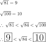 \sqrt{81} = 9 \\  \\   \sqrt{100}  = 10 \\  \\  \therefore \:  \sqrt{81}  <  \sqrt{84}  <  \sqrt{100}  \\  \\  \huge \therefore \red{ \boxed{ 9}} <  \orange{\sqrt{84}} <  \purple {\boxed {10}}