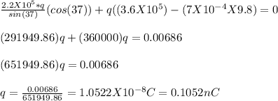 \frac{2.2X10^5*q}{sin(37)}(cos (37)) + q((3.6X 10^5) -(7 X10^{-4} X 9.8) =0\\\\(291949.86)q +(360000)q = 0.00686\\\\(651949.86)q = 0.00686\\\\q = \frac{0.00686}{651949.86}  = 1.0522 X 10^{-8} C = 0.1052nC