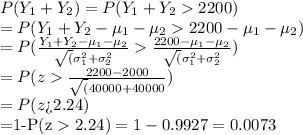 P(Y_1+Y_2)=P(Y_1+Y_22200)\\=P(Y_1+Y_2-\mu_1-\mu_22200-\mu_1-\mu_2)\\=P(\frac{Y_1+Y_2-\mu_1-\mu_2}{\sqrt(\sigma_1^2+\sigma_2^2}\frac{2200-\mu_1-\mu_2}{\sqrt(\sigma_1^2+\sigma_2^2})\\=P(z\frac{2200-2000}{\sqrt(40000+40000})\\=P (z $2.24)\\=1-P(z $2.24)=1-0.9927=0.0073