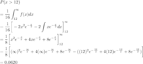 P(x 12)\\\\= \dfrac{1}{16}\displaystyle\int^{\infty}_{12}f(x)dx\\\\=\dfrac{1}{16}\bigg[-2x^2e^{-\frac{x}{2}}-2\displaystyle\int xe^{-\frac{x}{2}}dx}\bigg]^{\infty}_{12}\\\\=\dfrac{1}{8}\bigg[x^2e^{-\frac{x}{2}}+4xe^{-\frac{x}{2}}+8e^{-\frac{x}{2}}\bigg]^{\infty}_{12}\\\\=\dfrac{1}{8}\bigg[(\infty)^2e^{-\frac{\infty}{2}}+4(\infty)e^{-\frac{\infty}{2}}+8e^{-\frac{\infty}{2}} -( (12)^2e^{-\frac{12}{2}}+4(12)e^{-\frac{12}{2}}+8e^{-\frac{12}{2}})\bigg]\\\\=0.0620
