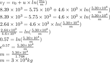 v_{f}=v_{0}+u\times ln(\frac{m_{0}}{m} )\\8.39 \times 10^3= 5.75 \times 10^3+ 4.6 \times 10^3 \times ln(\frac{5.30 \times 10^4}{m} )\\8.39 \times 10^3-5.75 \times 10^3= 4.6 \times 10^3 \times ln(\frac{5.30 \times 10^4}{m} )\\2.64 \times 10^3=4.6 \times 10^3 \times ln(\frac{5.30 \times 10^4}{m} )\\\frac{2.64 \times 10^3}{4.6 \times 10^3} = ln(\frac{5.30 \times 10^4}{m} )\\0.57=ln(\frac{5.30 \times 10^4}{m} )\\e^{0.57}=\frac{5.30 \times 10^4}{m}\\m=\frac{5.30 \times 10^4}{1.768} \\m=3 \times 10^4 kg