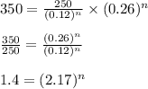 350=\frac{250}{(0.12)^n}\times (0.26)^n\\ \\\frac{350}{250}=\frac{(0.26)^n}{(0.12)^n}\\  \\1.4=(2.17)^n