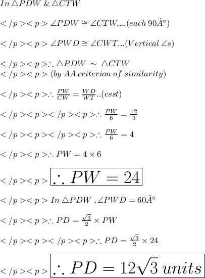 In\:\triangle PDW\: \& \:  \triangle CTW\\\\\angle PDW \cong \angle CTW.... (each\:90 °) \\\\\angle PWD \cong \angle CWT... (Vertical\:\angle s) \\\\\therefore \triangle PDW\: \sim\:  \triangle CTW\\(by \:AA\: criterion \: of\: similarity) \\\\\therefore \frac{PW}{CW} =\frac{WD}{WT}.. (csst) \\\\\therefore \frac{PW}{6} =\frac{12}{3}\\\\\therefore \frac{PW}{6} =4\\\\\therefore PW=4\times 6\\\\\huge \red {\boxed {\therefore PW=24}} \\\\In\:\triangle PDW\:, \angle PWD = 60°\\\\\therefore PD =\frac {\sqrt 3}{2} \times PW\\\\\therefore PD =\frac {\sqrt 3}{2} \times 24\\\\\huge \orange {\boxed {\therefore PD = 12\sqrt 3\: units}}