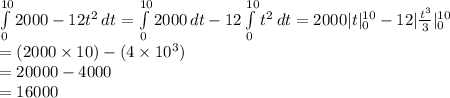 \int\limits^{10}_{0} {2000-12t^{2}} \, dt =\int\limits^{10}_{0} {2000} \, dt-12\int\limits^{10}_{0} {t^{2}} \, dt=2000 |t|^{10}_{0}-12|\frac{t^{3}}{3}|^{10}_{0}\\=(2000\times10)-(4\times10^{3})\\=20000-4000\\=16000