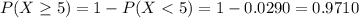 P(X \geq 5) = 1 - P(X < 5) = 1 - 0.0290 = 0.9710
