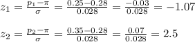 z_1=\frac{p_1-\pi}{\sigma} =\frac{0.25-0.28}{0.028} =\frac{-0.03}{0.028} =-1.07\\\\z_2=\frac{p_2-\pi}{\sigma} =\frac{0.35-0.28}{0.028} =\frac{0.07}{0.028} =2.5