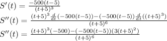 S'(t)=\frac{-500(t-5)}{(t+5)^3}\\S''(t)=\frac{(t+5)^3\frac{d}{dt}(-500(t-5))-(-500(t-5))\frac{d}{dt}((t+5)^3)}{(t+5)^6}\\S''(t)=\frac{(t+5)^3(-500)-(-500(t-5))(3(t+5)^2)}{(t+5)^6}