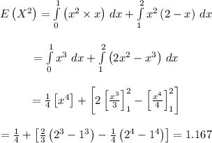 \begin{array}{c}\\E\left( {{X^2}} \right) = \int\limits_0^1 {\left( {{x^2} \times x} \right)} \,\,dx + \int\limits_1^2 {{x^2}\left( {2 - x} \right)} \,\,dx\\\\ = \int\limits_0^1 {{x^3}} \,\,dx + \int\limits_1^2 {\left( {2{x^2} - {x^3}} \right)} \,\,dx\\\\ = \frac{1}{4}\left[ {{x^4}} \right] + \left[ {2\left[ {\frac{{{x^3}}}{3}} \right]_1^2 - \left[ {\frac{{{x^4}}}{4}} \right]_1^2} \right]\\\\ = \frac{1}{4} + \left[ {\frac{2}{3}\left( {{2^3} - {1^3}} \right) - \frac{1}{4}\left( {{2^4} - {1^4}} \right)} \right]=1.167\\\end{array}