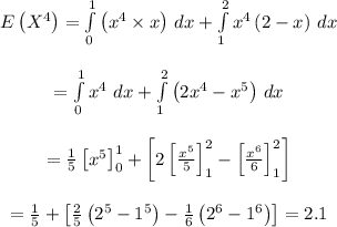\begin{array}{c}\\E\left( {{X^4}} \right) = \int\limits_0^1 {\left( {{x^4} \times x} \right)} \,\,dx + \int\limits_1^2 {{x^4}\left( {2 - x} \right)} \,\,dx\\\\ = \int\limits_0^1 {{x^4}} \,\,dx + \int\limits_1^2 {\left( {2{x^4} - {x^5}} \right)} \,\,dx\\\\ = \frac{1}{5}\left[ {{x^5}} \right]_0^1 + \left[ {2\left[ {\frac{{{x^5}}}{5}} \right]_1^2 - \left[ {\frac{{{x^6}}}{6}} \right]_1^2} \right]\\\\ = \frac{1}{5} + \left[ {\frac{2}{5}\left( {{2^5} - {1^5}} \right) - \frac{1}{6}\left( {{2^6} - {1^6}} \right)} \right]=2.1\\\end{array}